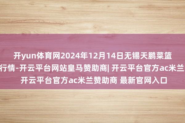开yun体育网2024年12月14日无锡天鹏菜篮子工程有限公司价钱行情-开云平台网站皇马赞助商| 开云平台官方ac米兰赞助商 最新官网入口