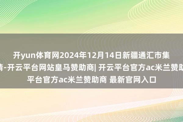 开yun体育网2024年12月14日新疆通汇市集有限公司价钱行情-开云平台网站皇马赞助商| 开云平台官方ac米兰赞助商 最新官网入口