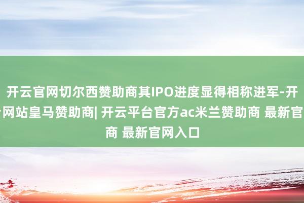 开云官网切尔西赞助商其IPO进度显得相称进军-开云平台网站皇马赞助商| 开云平台官方ac米兰赞助商 最新官网入口
