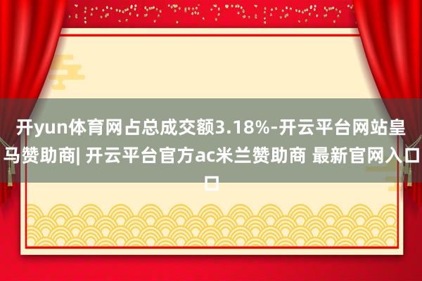开yun体育网占总成交额3.18%-开云平台网站皇马赞助商| 开云平台官方ac米兰赞助商 最新官网入口