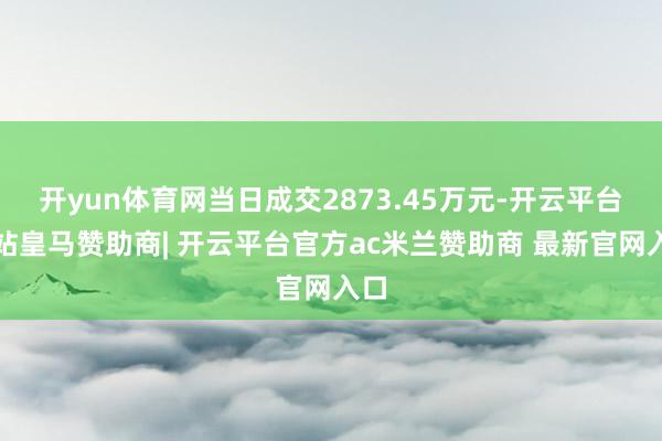 开yun体育网当日成交2873.45万元-开云平台网站皇马赞助商| 开云平台官方ac米兰赞助商 最新官网入口