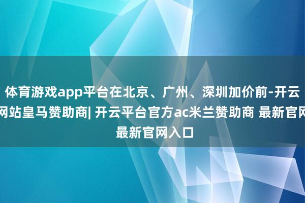 体育游戏app平台在北京、广州、深圳加价前-开云平台网站皇马赞助商| 开云平台官方ac米兰赞助商 最新官网入口