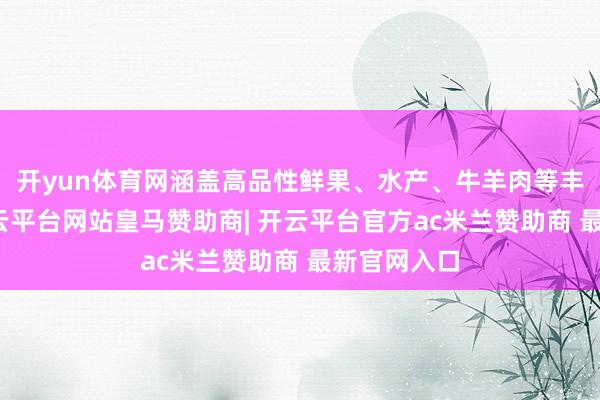 开yun体育网涵盖高品性鲜果、水产、牛羊肉等丰富品类-开云平台网站皇马赞助商| 开云平台官方ac米兰赞助商 最新官网入口
