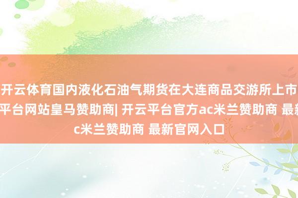 开云体育国内液化石油气期货在大连商品交游所上市交游-开云平台网站皇马赞助商| 开云平台官方ac米兰赞助商 最新官网入口