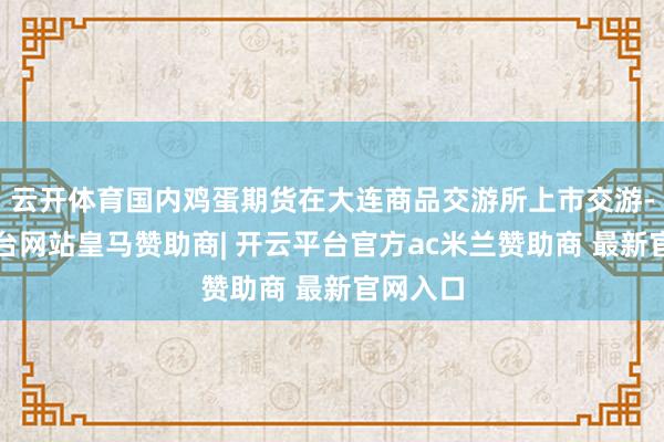 云开体育国内鸡蛋期货在大连商品交游所上市交游-开云平台网站皇马赞助商| 开云平台官方ac米兰赞助商 最新官网入口