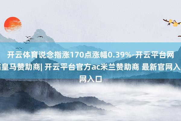开云体育说念指涨170点涨幅0.39%-开云平台网站皇马赞助商| 开云平台官方ac米兰赞助商 最新官网入口