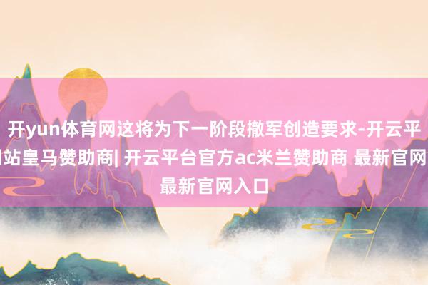 开yun体育网这将为下一阶段撤军创造要求-开云平台网站皇马赞助商| 开云平台官方ac米兰赞助商 最新官网入口