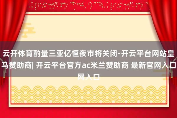 云开体育酌量三亚亿恒夜市将关闭-开云平台网站皇马赞助商| 开云平台官方ac米兰赞助商 最新官网入口