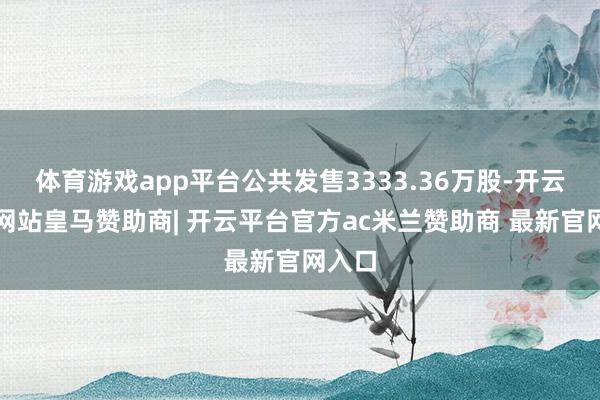 体育游戏app平台公共发售3333.36万股-开云平台网站皇马赞助商| 开云平台官方ac米兰赞助商 最新官网入口