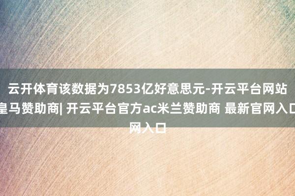 云开体育该数据为7853亿好意思元-开云平台网站皇马赞助商| 开云平台官方ac米兰赞助商 最新官网入口