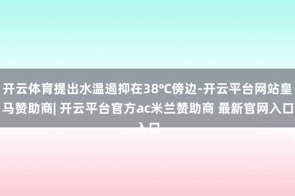 开云体育提出水温遏抑在38℃傍边-开云平台网站皇马赞助商| 开云平台官方ac米兰赞助商 最新官网入口