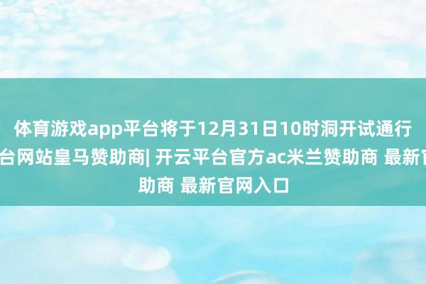 体育游戏app平台将于12月31日10时洞开试通行-开云平台网站皇马赞助商| 开云平台官方ac米兰赞助商 最新官网入口