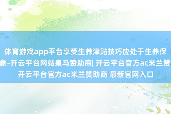 体育游戏app平台享受生养津贴技巧应处于生养保障平常参保缴费景象-开云平台网站皇马赞助商| 开云平台官方ac米兰赞助商 最新官网入口