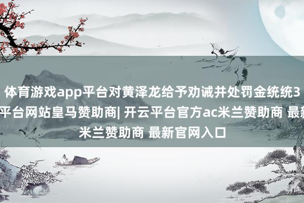 体育游戏app平台对黄泽龙给予劝诫并处罚金统统3万元-开云平台网站皇马赞助商| 开云平台官方ac米兰赞助商 最新官网入口
