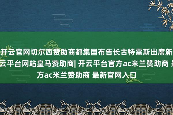 开云官网切尔西赞助商都集国布告长古特雷斯出席新闻发布会-开云平台网站皇马赞助商| 开云平台官方ac米兰赞助商 最新官网入口