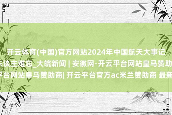 开云体育(中国)官方网站2024年中国航天大事记!这些精彩顷刻间令东谈主难忘_大皖新闻 | 安徽网-开云平台网站皇马赞助商| 开云平台官方ac米兰赞助商 最新官网入口