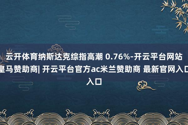 云开体育纳斯达克综指高潮 0.76%-开云平台网站皇马赞助商| 开云平台官方ac米兰赞助商 最新官网入口