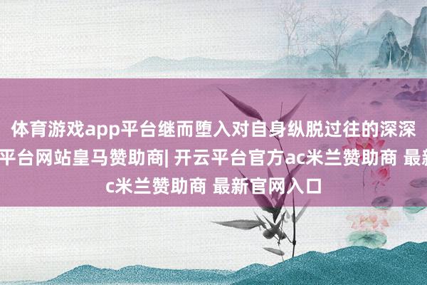 体育游戏app平台继而堕入对自身纵脱过往的深深悔恨-开云平台网站皇马赞助商| 开云平台官方ac米兰赞助商 最新官网入口