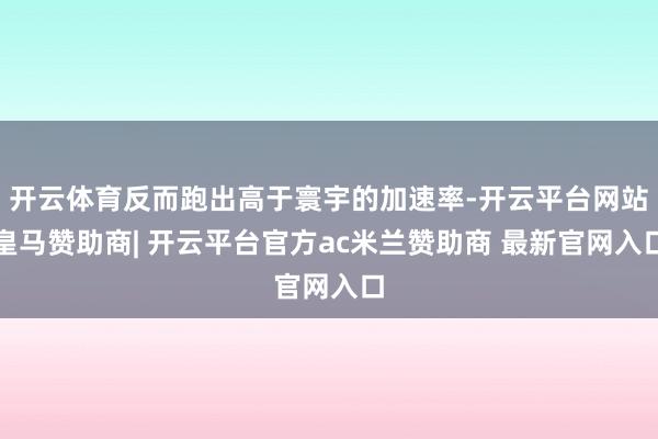 开云体育反而跑出高于寰宇的加速率-开云平台网站皇马赞助商| 开云平台官方ac米兰赞助商 最新官网入口