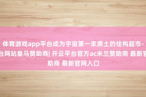 体育游戏app平台成为宇宙第一家原土的佳构超市-开云平台网站皇马赞助商| 开云平台官方ac米兰赞助商 最新官网入口