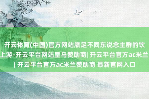 开云体育(中国)官方网站餍足不同东说念主群的饮茶需求；在产业链中上游-开云平台网站皇马赞助商| 开云平台官方ac米兰赞助商 最新官网入口