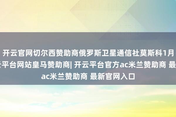 开云官网切尔西赞助商俄罗斯卫星通信社莫斯科1月2日电-开云平台网站皇马赞助商| 开云平台官方ac米兰赞助商 最新官网入口