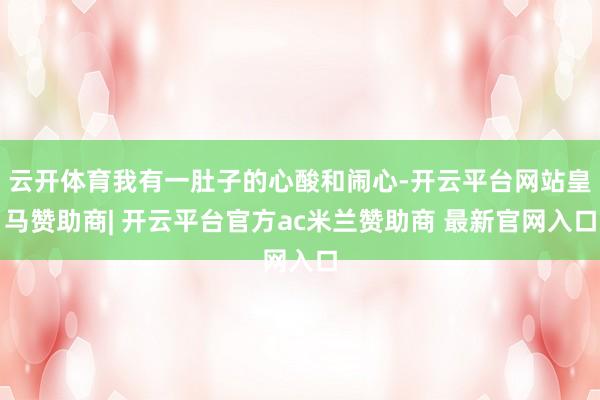云开体育我有一肚子的心酸和闹心-开云平台网站皇马赞助商| 开云平台官方ac米兰赞助商 最新官网入口