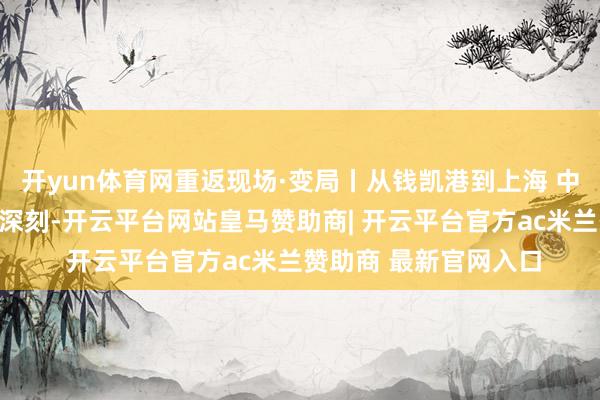 开yun体育网重返现场·变局丨从钱凯港到上海 中秘共建一带一皆不休深刻-开云平台网站皇马赞助商| 开云平台官方ac米兰赞助商 最新官网入口