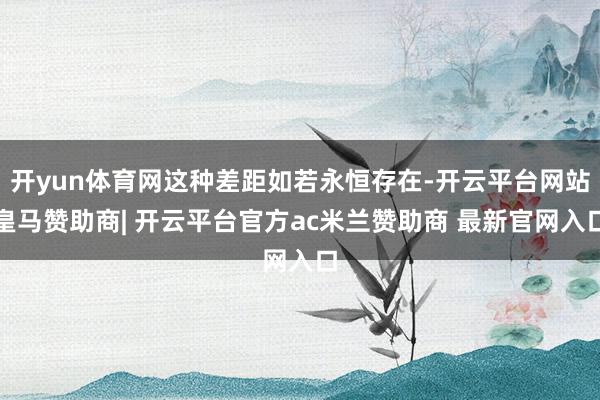 开yun体育网这种差距如若永恒存在-开云平台网站皇马赞助商| 开云平台官方ac米兰赞助商 最新官网入口