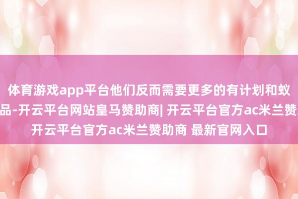体育游戏app平台他们反而需要更多的有计划和蚁集算力来提拔其居品-开云平台网站皇马赞助商| 开云平台官方ac米兰赞助商 最新官网入口