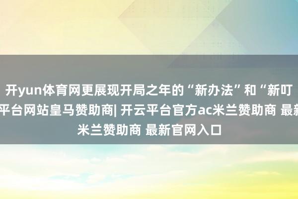开yun体育网更展现开局之年的“新办法”和“新叮咛”-开云平台网站皇马赞助商| 开云平台官方ac米兰赞助商 最新官网入口