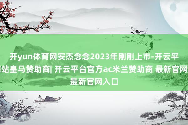 开yun体育网安杰念念2023年刚刚上市-开云平台网站皇马赞助商| 开云平台官方ac米兰赞助商 最新官网入口