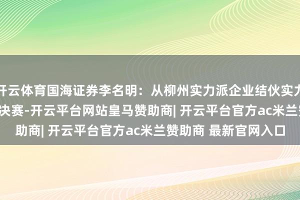 开云体育国海证券李名明：从柳州实力派企业结伙实力派A500 ｜E起说·总决赛-开云平台网站皇马赞助商| 开云平台官方ac米兰赞助商 最新官网入口