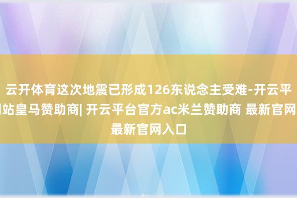 云开体育这次地震已形成126东说念主受难-开云平台网站皇马赞助商| 开云平台官方ac米兰赞助商 最新官网入口
