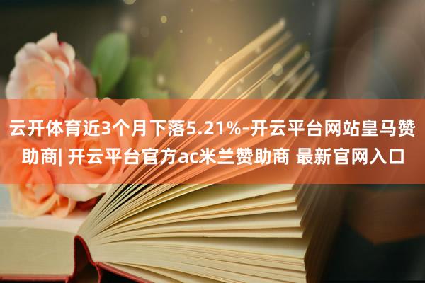 云开体育近3个月下落5.21%-开云平台网站皇马赞助商| 开云平台官方ac米兰赞助商 最新官网入口
