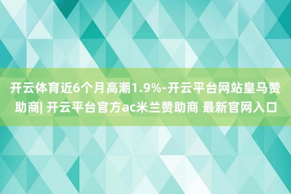 开云体育近6个月高潮1.9%-开云平台网站皇马赞助商| 开云平台官方ac米兰赞助商 最新官网入口