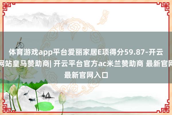 体育游戏app平台爱丽家居E项得分59.87-开云平台网站皇马赞助商| 开云平台官方ac米兰赞助商 最新官网入口
