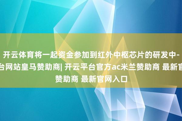 开云体育将一起资金参加到红外中枢芯片的研发中-开云平台网站皇马赞助商| 开云平台官方ac米兰赞助商 最新官网入口