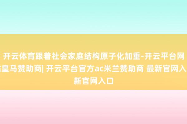 开云体育跟着社会家庭结构原子化加重-开云平台网站皇马赞助商| 开云平台官方ac米兰赞助商 最新官网入口