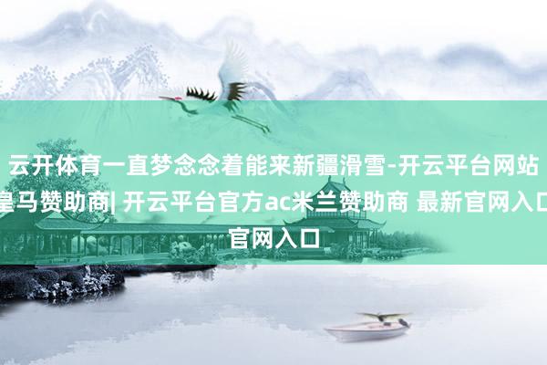 云开体育一直梦念念着能来新疆滑雪-开云平台网站皇马赞助商| 开云平台官方ac米兰赞助商 最新官网入口