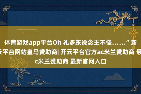 体育游戏app平台Oh 礼多东说念主不怪……”新春将至-开云平台网站皇马赞助商| 开云平台官方ac米兰赞助商 最新官网入口