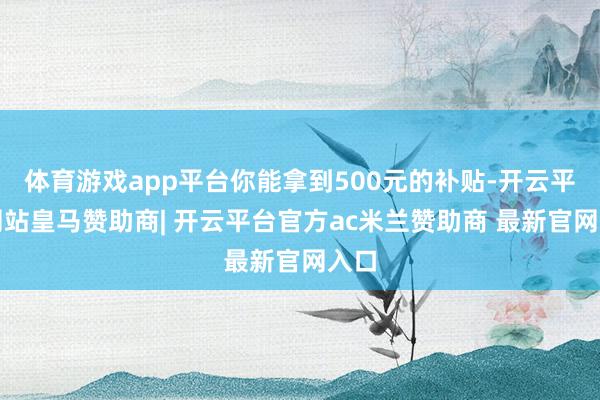 体育游戏app平台你能拿到500元的补贴-开云平台网站皇马赞助商| 开云平台官方ac米兰赞助商 最新官网入口
