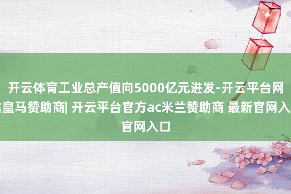 开云体育工业总产值向5000亿元进发-开云平台网站皇马赞助商| 开云平台官方ac米兰赞助商 最新官网入口
