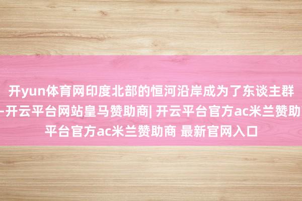开yun体育网印度北部的恒河沿岸成为了东谈主群最为密集的地区-开云平台网站皇马赞助商| 开云平台官方ac米兰赞助商 最新官网入口
