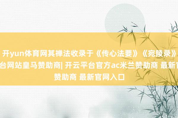 开yun体育网其禅法收录于《传心法要》《宛陵录》-开云平台网站皇马赞助商| 开云平台官方ac米兰赞助商 最新官网入口