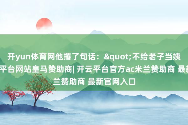 开yun体育网他撂了句话:"不给老子当姨妻子-开云平台网站皇马赞助商| 开云平台官方ac米兰赞助商 最新官网入口