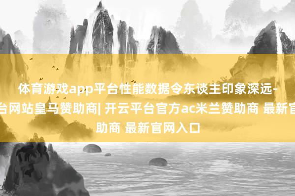 体育游戏app平台 性能数据令东谈主印象深远-开云平台网站皇马赞助商| 开云平台官方ac米兰赞助商 最新官网入口