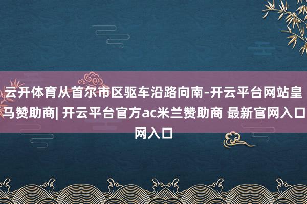 云开体育从首尔市区驱车沿路向南-开云平台网站皇马赞助商| 开云平台官方ac米兰赞助商 最新官网入口