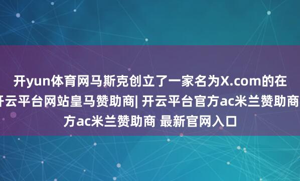 开yun体育网马斯克创立了一家名为X.com的在线支付公司-开云平台网站皇马赞助商| 开云平台官方ac米兰赞助商 最新官网入口