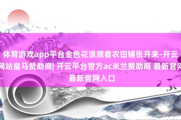 体育游戏app平台金色花浪顺着农田铺张开来-开云平台网站皇马赞助商| 开云平台官方ac米兰赞助商 最新官网入口